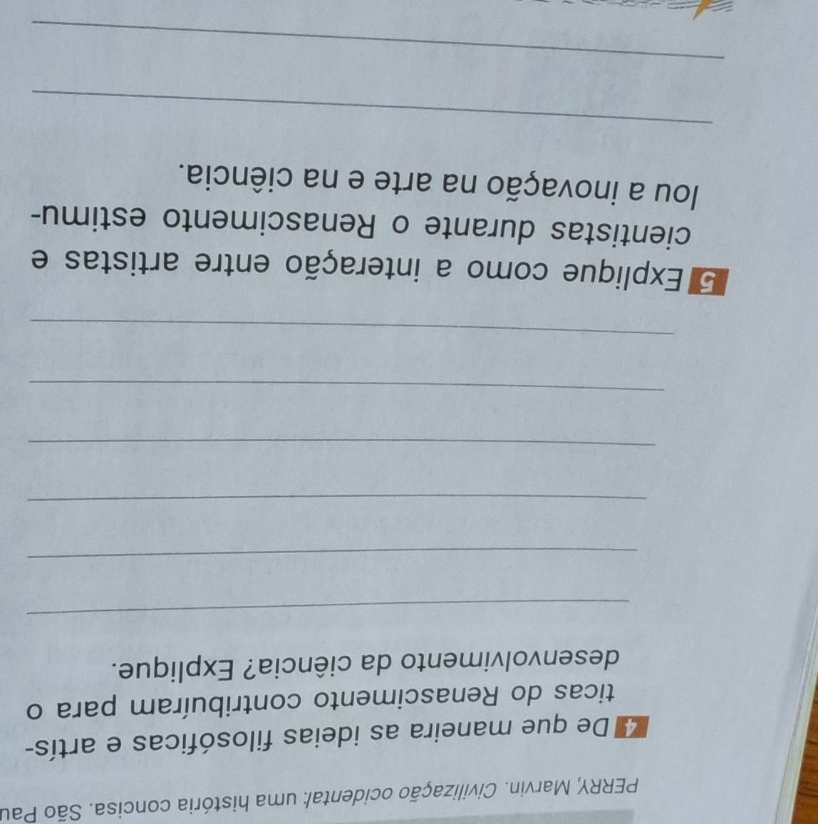 PERRY, Marvin. Civilização ocidental: uma história concisa. São Pau 
4 De que maneira as ideias filosóficas e artís- 
ticas do Renascimento contribuíram para o 
desenvolvimento da ciência? Explique. 
_ 
_ 
_ 
_ 
_ 
_ 
5 Explique como a interação entre artistas e 
cientistas durante o Renascimento estimu- 
lou a inovação na arte e na ciência. 
_ 
_