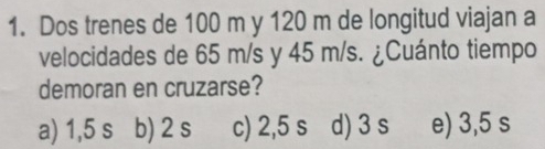 Dos trenes de 100 m y 120 m de longitud viajan a
velocidades de 65 m/s y 45 m/s. ¿Cuánto tiempo
demoran en cruzarse?
a) 1,5 s b) 2 s c) 2,5 s d) 3 s e) 3,5 s