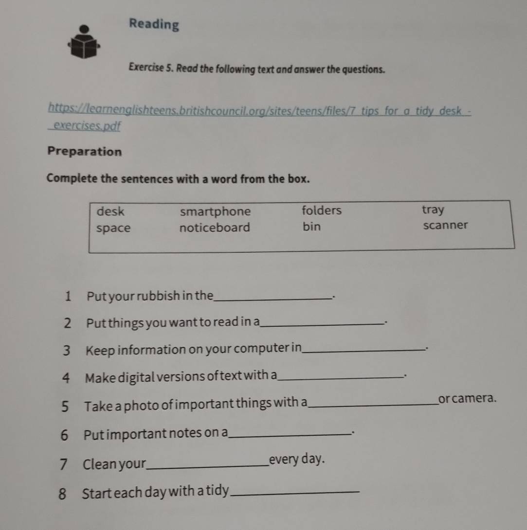 Reading
Exercise 5. Read the following text and answer the questions.
https://learnenglishteens,britishcouncil.org/sites/teens/files/7 tips for a tidy desk -
exercises.pdf
Preparation
Complete the sentences with a word from the box.
desk smartphone folders tray
space noticeboard bin scanner
1 Put your rubbish in the_ .
2 Put things you want to read in a_
.
3 Keep information on your computer in_
..
4 Make digital versions of text with a_
.
5 Take a photo of important things with a_ or camera.
6 Put important notes on a_
.
7 Clean your_ every day.
8 Start each day with a tidy_