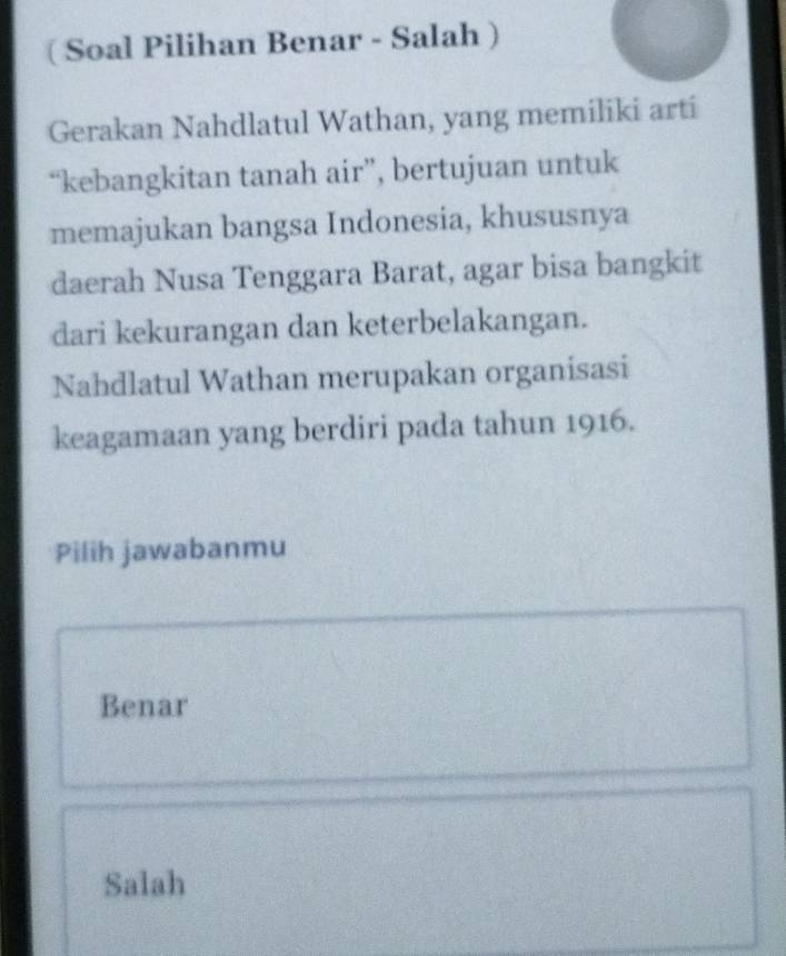 ( Soal Pilihan Benar - Salah )
Gerakan Nahdlatul Wathan, yang memiliki arti
“kebangkitan tanah air”, bertujuan untuk
memajukan bangsa Indonesia, khususnya
daerah Nusa Tenggara Barat, agar bisa bangkit
dari kekurangan dan keterbelakangan.
Nahdlatul Wathan merupakan organisasi
keagamaan yang berdiri pada tahun 1916.
Pilih jawabanmu
Benar
Salah