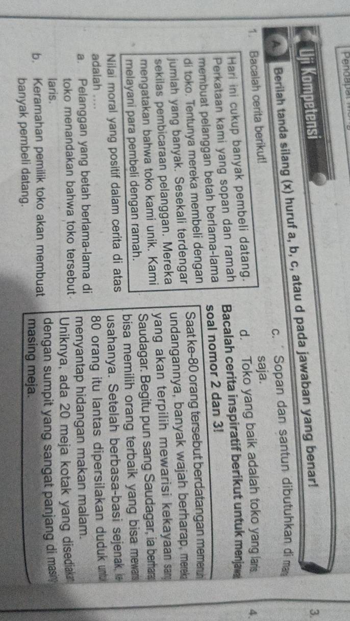 Pendapat 
Uji Kompetensi 
A. Berilah tanda silang (x) huruf a, b, c, atau d pada jawaban yang benar! 
3. 
c. Sopan dan santun dibutuhkan di ma 
1. Bacalah cerita berikut! 
saja. 
Hari ini cukup banyak pembeli datang. d. Toko yang baik adalah toko yang laris 4. 
Perkataan kami yang sopan dan ramah Bacalah cerita inspiratif berikut untuk menjaw 
membuat pelanggan betah berlama-lama soal nomor 2 dan 3! 
di toko. Tentunya mereka membeli dengan Saat ke- 80 orang tersebut berdatangan memenuh 
jumlah yang banyak. Sesekali terdengar undangannya, banyak wajah berharap, merek 
sekilas pembicaraan pelanggan. Mereka 
mengatakan bahwa toko kami unik. Kami yang akan terpilih mewarisi kekayaan san 
melayani para pembeli dengan ramah. Saudagar. Begitu pun sang Saudagar, ia berhar 
bisa memilih orang terbaik yang bisa mewars 
Nilai moral yang positif dalam cerita di atas usahanya. Setelah berbasa-basi sejenak 
adalah .... 
a. Pelanggan yang betah berlama-lama di 80 orang itu lantas dipersilakan duduk untu 
toko menandakan bahwa toko tersebut. menyantap hidangan makan malam. 
laris. Uniknya, ada 20 meja kotak yang disediak 
b. Keramahan pemilik toko akan membuat dengan sumpit yang sangat panjang di masin. 
banyak pembeli datang. 
masing meja.