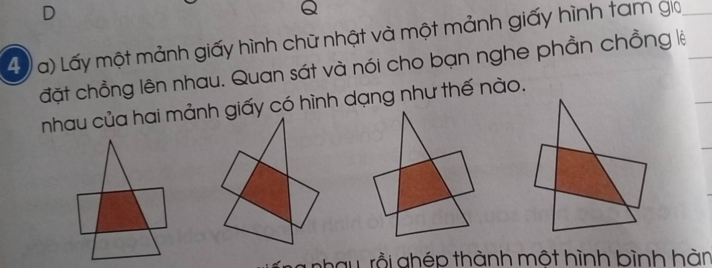 Lấy một mảnh giấy hình chữ nhật và một mảnh giấy hình tam gia 
đặt chồng lên nhau. Quan sát và nói cho bạn nghe phần chồng lệ 
nhau của hai mảnh giấy có hình dạng như thế nào. 
h a u rồ i ghép thành một hình bình hàn