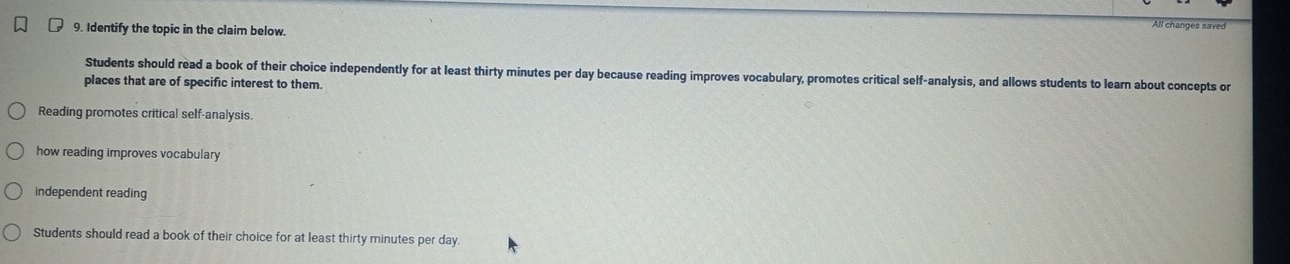 Identify the topic in the claim below.
All changes saved
Students should read a book of their choice independently for at least thirty minutes per day because reading improves vocabulary, promotes critical self-analysis, and allows students to learn about concepts or
places that are of specific interest to them.
Reading promotes critical self-analysis
how reading improves vocabulary
independent reading
Students should read a book of their choice for at least thirty minutes per day.