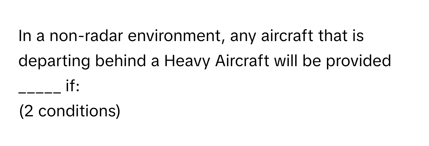 In a non-radar environment, any aircraft that is departing behind a Heavy Aircraft will be provided _____ if: 
(2 conditions)