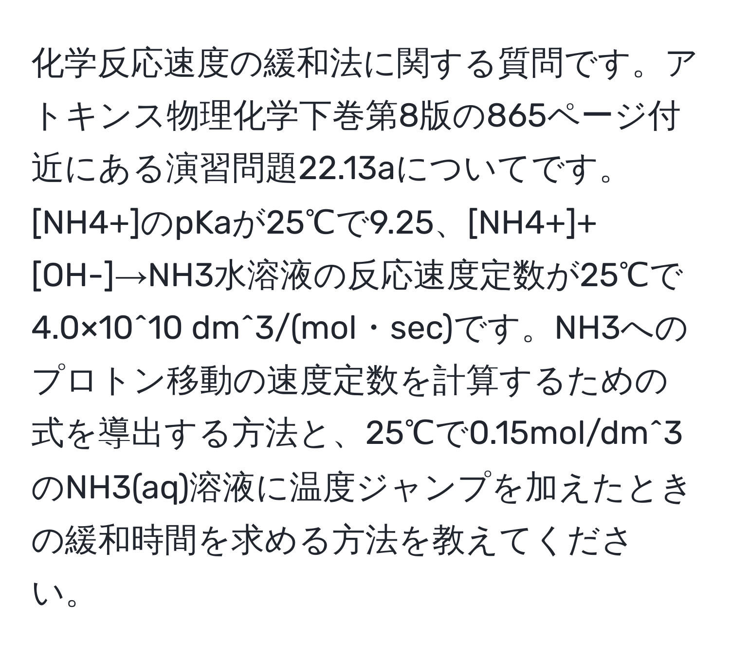 化学反応速度の緩和法に関する質問です。アトキンス物理化学下巻第8版の865ページ付近にある演習問題22.13aについてです。[NH4+]のpKaが25℃で9.25、[NH4+]+[OH-]→NH3水溶液の反応速度定数が25℃で4.0×10^10 dm^3/(mol・sec)です。NH3へのプロトン移動の速度定数を計算するための式を導出する方法と、25℃で0.15mol/dm^3のNH3(aq)溶液に温度ジャンプを加えたときの緩和時間を求める方法を教えてください。