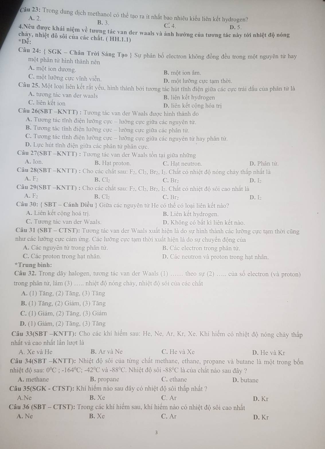 Trong dung dịch methanol có thể tạo ra ít nhất bao nhiêu kiểu liên kết hydrogen?
A. 2.
B. 3. C. 4. D. 5.
4.Nếu được khái niệm về tương tác van der waals và ảnh hưởng của tương tác này tới nhiệt độ nóng
chảy, nhiệt đô sôi của các chất. ( HH.1.1)
*Dễ:
Câu 24:  SGK - Chân Trời Sáng Tạo  Sự phân bố electron không đồng đều trong một nguyên từ hay
một phân tử hình thành nên
A một ion dương. B. một ion âm.
C. một lưỡng cực vĩnh viễn.
D. một lưỡng cực tạm thời.
Câu 25. Một loại liên kết rất yếu, hình thành bởi tương tác hút tĩnh điện giữa các cực trái dấu của phân từ là
A. tương tác van der waals B. liên kết hydrogen
C. liên kết ion D. liên kết cộng hóa trị
Câu 26(SBT -KNTT) : Tương tác van der Waals được hình thành do
A. Tương tác tĩnh điện lưỡng cực - lưỡng cực giữa các nguyên tử.
B. Tương tác tĩnh điện lưỡng cực - lưỡng cực giữa các phân tử.
C. Tương tác tĩnh điện lưỡng cực - lưỡng cực giữa các nguyên tử hay phân tứ.
D. Lực hút tĩnh điện giữa các phân tử phân cực.
Câu 27 (SI BT -KNTT) : Tương tác van der Waals tồn tại giữa những
A. Ion B. Hạt proton. C. Hat neutron. D. Phân tử.
Câu 28(SBT-KNTT) : Cho các chất sau: F_2,Cl_2, Br₂, I₂. Chất có nhiệt độ nóng chảy thấp nhất là
A. F_2 B. Cl₂ C. Br2 D. I₂
Câu 29(SBT -KNTT) : Cho các chất sau: F_2,Cl_2, Br2, I. Chất có nhiệt độ sôi cao nhất là
A. F_2 B. Cl_2 C. Br₂ D. I₂
Câu 30:  SBT - Cánh Diều  Giữa các nguyên tử He có thể có loại liên kết nào?
A. Liên kết cộng hoá trị. B. Liên kết hydrogen.
C. Tương tác van der Waals. D. Không có bất kì liên kết nào.
Câu 31 (SBT - CTST): Tương tác van der Waals xuất hiện là do sự hình thành các lưỡng cực tạm thời cũng
như các lưỡng cực cảm ứng. Các lưỡng cực tạm thời xuất hiện là do sự chuyền động của
A. Các nguyên tử trong phân tử. B. Các electron trong phân tử.
C. Các proton trong hạt nhân. D. Các neutron và proton trong hạt nhân.
*Trung bình:
Câu 32. Trong dãy halogen, tương tác van der Waals (1) .. theo sự (2) ..... của số electron (và proton)
trong phân tử, làm (3) ..... nhiệt độ nóng chảy, nhiệt độ sôi của các chất
A. (1) Tăng, (2) Tăng, (3) Tăng
B. (1) Tăng, (2) Giảm, (3) Tăng
C. (1) Giảm, (2) Tăng, (3) Giảm
D. (1) Giảm, (2) Tăng, (3) Tăng
Câu 33(SBT -KNTT): Cho các khí hiểm sau: He, Ne, Ar, Kr, Xe. Khí hiểm có nhiệt độ nóng chảy thấp
nhất và cao nhất lần lượt là
A. Xe và He B. Ar và Ne C. He và Xe D. He và Kr
Câu 34(SBT -KNTT): Nhiệt độ sôi của từng chất methane, ethane, propane và butane là một trong bốn
nhiệt độ sau: 0°C;-164°C;-42°C và -88°C * Nhiệt độ sôi -88°C là.của chất nào sau đây ?
A. methane B. propane C. ethane D. butane
Câu 35(SGK - CTST): Khí hiếm nào sau đây có nhiệt độ sôi thấp nhất ?
A.Ne B. Xe C. Ar D. Kr
Câu 36 (SBT - CTST): Trong các khí hiếm sau, khí hiểm nào có nhiệt độ sôi cao nhất
A. Ne B. Xe C. Ar D. Kr
3