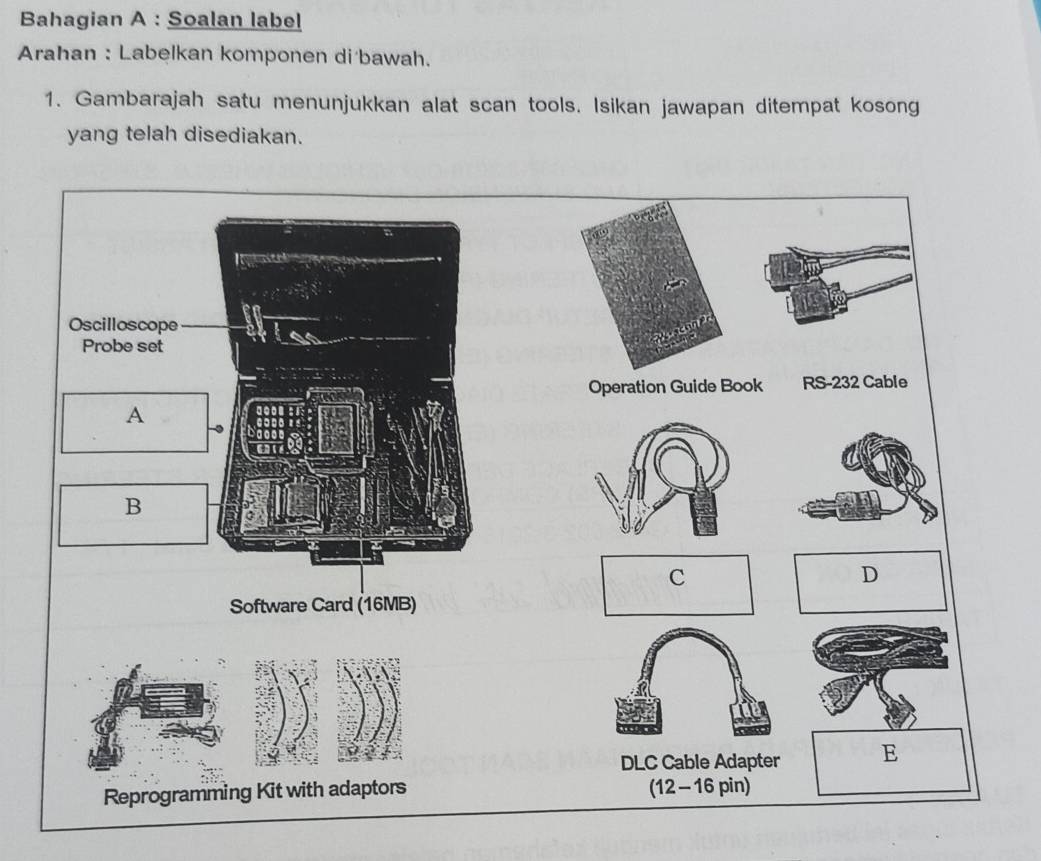 Bahagian A : Soalan label 
Arahan : Labelkan komponen di bawah. 
1. Gambarajah satu menunjukkan alat scan tools. Isikan jawapan ditempat kosong 
yang telah disediakan. 
Oscilloscope 
of 
Probe set 
Operation Guide Book RS-232 Cable 
A 
B 
C 
D 
Software Card (16MB) 
DLC Cable Adapter E 
Reprogramming Kit with adaptors (12-16 pin)