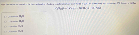 Use the balanced equation for the combustion of octane to determine how many moles of H_2O are produced by the combustion of 36.0 moles of C_5H_15
2C_8H_18(l)+25O_2(g)to 16CO_2(g)+18H_2O(g)
288 moles H_2O
324 moles H_3O
18 moles H_2O
36 moles H_2O