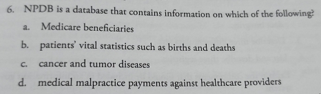 NPDB is a database that contains information on which of the following?
a. Medicare beneficiaries
b. patients’ vital statistics such as births and deaths
c. cancer and tumor diseases
d. medical malpractice payments against healthcare providers