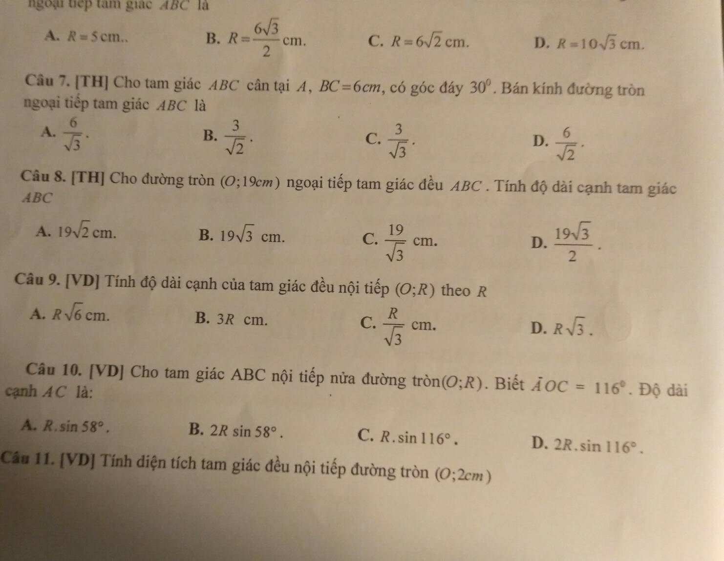 ngoại tiếp tâm giác ABC là
A. R=5cm.. B. R= 6sqrt(3)/2 cm. C. R=6sqrt(2)cm. D. R=10sqrt(3)cm. 
Câu 7. [TH] Cho tam giác ABC cân tại A, BC=6cm , có góc đáy 30°. Bán kính đường tròn
ngoại tiếp tam giác ABC là
A.  6/sqrt(3) .
B.  3/sqrt(2) .
C.  3/sqrt(3) .  6/sqrt(2) . 
D.
Câu 8. [TH] Cho đường tròn (O;19cm) ngoại tiếp tam giác đều ABC. Tính độ dài cạnh tam giác
ABC
A. 19sqrt(2)cm. B. 19sqrt(3)cm.
C.  19/sqrt(3) cm.  19sqrt(3)/2 . 
D.
Câu 9. [VD] Tính độ dài cạnh của tam giác đều nội tiếp (O;R) theo R
A. Rsqrt(6)cm. B. 3R cm. C.  R/sqrt(3) cm.
D. Rsqrt(3). 
Câu 10. [VD] Cho tam giác ABC nội tiếp nửa đường tròn (O;R). Biết AOC=116°
cạnh A C là: . Độ dài
A. R.sin 58°. B. 2Rsin 58°. C. R.sin 116°.
D. 2R.sin 116°. 
Câu 11. [VD] Tính diện tích tam giác đều nội tiếp đường tròn (O;2cm)