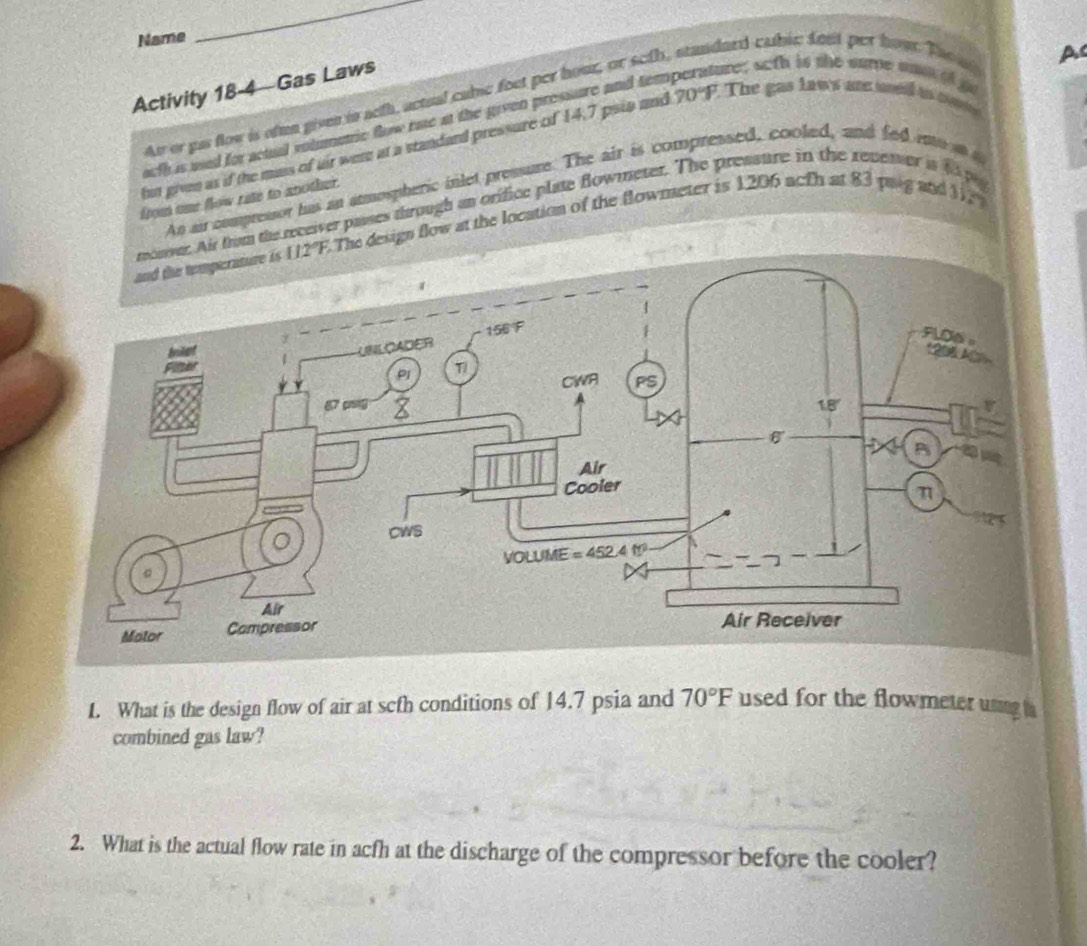 Name
_
Activity 18-4  Gas Laws
At or pas flow is ofmn given in aeth, actual cubic foet per hour, or seth
dard cabic fos per hoạt Tao ns 
hut givn as if the mass of air were at a standand pressure of 14.7 psia and 70°F The gas laws are ueid as c A
afh is used for actual volmetric flow rae at the given pressure and tem 
sure; soth is the same m of go
An ai compressor has an atmospheric inlet pressure. The air is compress
    
from one flow rite to another.
the receiver passes through an orifice plate Bowmeter. The pr
ratp
sign flow at the location of the flowmeter is
1206 acfhat83 paig and 3sqrt(x+7)
1. What is the design flow of air at scfh conditions of 14.7 psia and 70°F used for the flowmeter uning 
combined gas law?
2. What is the actual flow rate in acfh at the discharge of the compressor before the cooler?