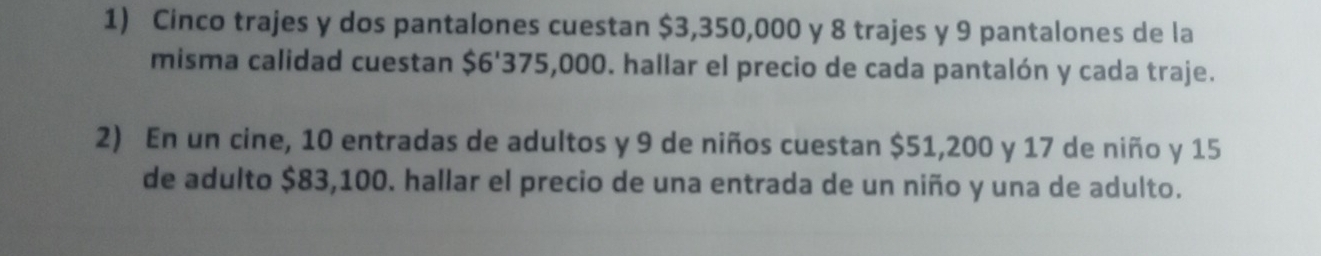 Cinco trajes y dos pantalones cuestan $3,350,000 y 8 trajes y 9 pantalones de la 
misma calidad cuestan $6'375,000. hallar el precio de cada pantalón y cada traje. 
2) En un cine, 10 entradas de adultos y 9 de niños cuestan $51,200 y 17 de niño y 15
de adulto $83,100. hallar el precio de una entrada de un niño y una de adulto.