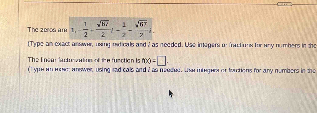 The zeros are 1, - 1/2 + sqrt(67)/2 i, - 1/2 - sqrt(67)/2 i. 
(Type an exact answer, using radicals and i as needed. Use integers or fractions for any numbers in the 
The linear factorization of the function is f(x)=□. 
(Type an exact answer, using radicals and i as needed. Use integers or fractions for any numbers in the