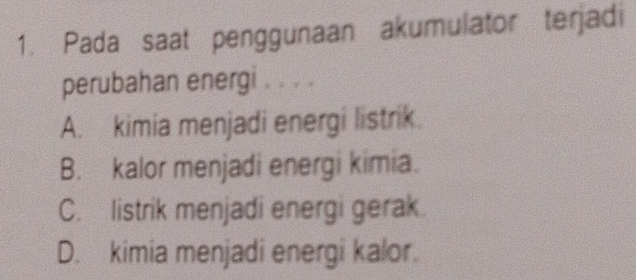 Pada saat penggunaan akumulator terjadi
perubahan energi . . . .
A. kimia menjadi energi listrik.
B. kalor menjadi energi kimia.
C. listrik menjadi energi gerak.
D. kimia menjadi energi kalor.