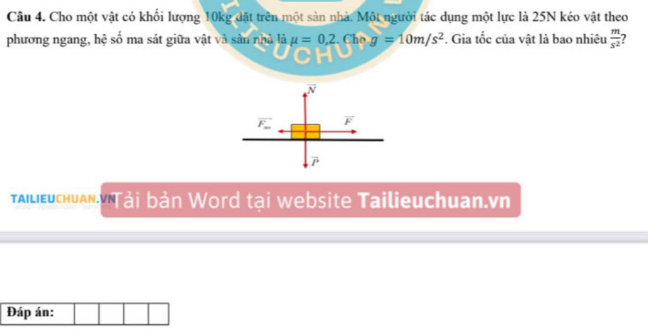 Cho một vật có khối lượng 10kg đặt trên một sản nhà. Một người tác dụng một lực là 25N kéo vật theo 
phương ngang, hệ số ma sát giữa vật và sản nhà là mu =0,2. Cho g=10m/s^2. Gia tốc của vật là bao nhiêu  m/s^2 
vector N
overline F_m vector F
alieuchuan Tải bản Word tại website Tailieuchuan.vn 
Đáp án: