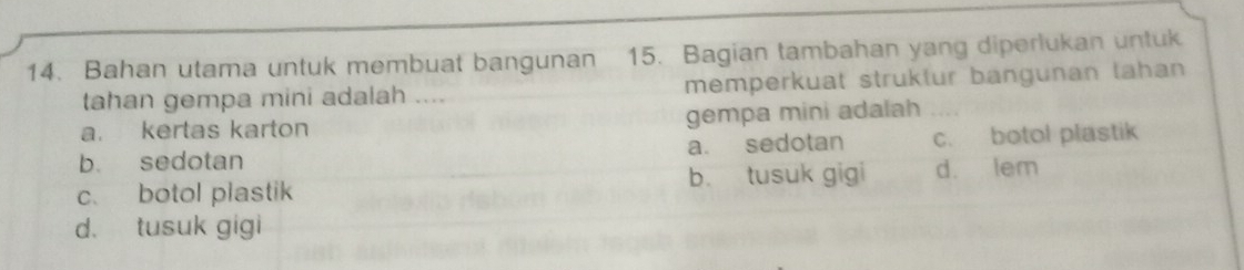 Bahan utama untuk membuat bangunan 15. Bagian tambahan yang diperlukan untuk
tahan gempa mini adalah .... memperkuat struktur bangunan lahan
a. kertas karton gempa mini adalah
b. sedotan a. sedotan c. botol plastik
c. botol plastik b. tusuk gigi d. lem
d. tusuk gigi