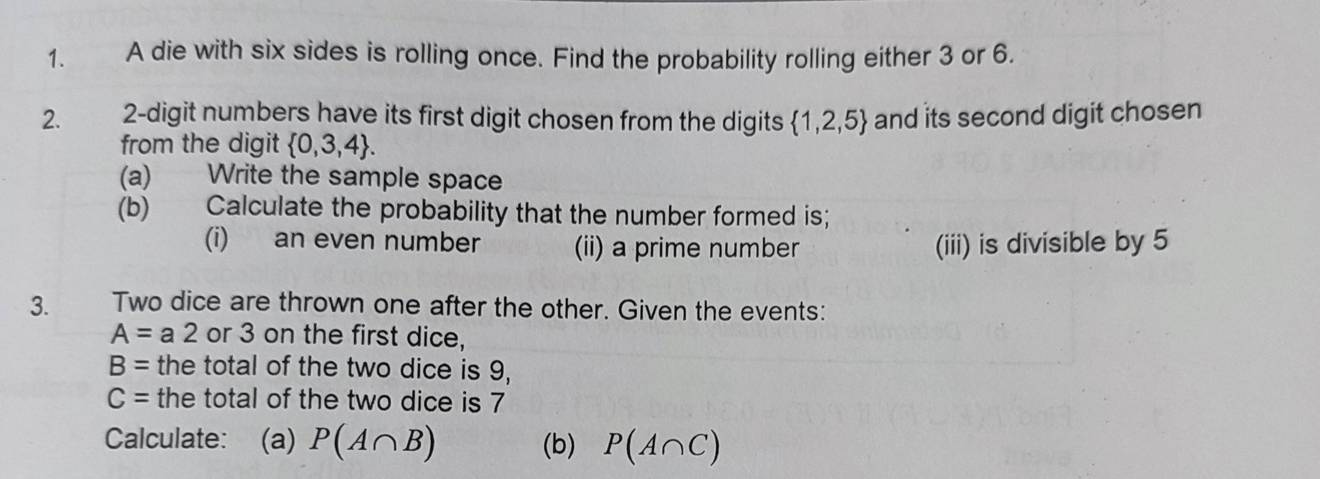 A die with six sides is rolling once. Find the probability rolling either 3 or 6. 
2. 2 -digit numbers have its first digit chosen from the digits  1,2,5 and its second digit chosen 
from the digit  0,3,4. 
(a) Write the sample space 
(b) Calculate the probability that the number formed is; 
(i) an even number (ii) a prime number (iii) is divisible by 5
3. Two dice are thrown one after the other. Given the events:
A=a2 or 3 on the first dice,
B= the total of the two dice is 9,
C= the total of the two dice is 7
Calculate: (a) P(A∩ B) P(A∩ C)
(b)