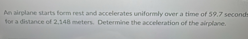 An airplane starts form rest and accelerates uniformly over a time of 59.7 seconds
for a distance of 2,148 meters. Determine the acceleration of the airplane.