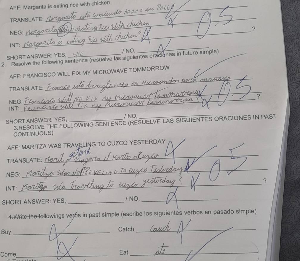 AFF: Margarita is eating rice with chicken 
_ 
TRANSLATE: 
？ 
NEG: 
INT: 
_ 
SHORT ANSWER: YES, / NO, 
_ 
2. Resolve the following sentence (resuelve las siguientes oraciones in future simple)_ 
_ 
AFF: FRANCISCO WILL FIX MY MICROWAVE TOMMORROW 
_ 
TRANSLATE: 
? 
NEG: 
INT: 
_ 
/ NO, 
SHORT ANSWER: YES,_ 
_ 
3.RESOLVE THE FOLLOWING SENTENCE (RESUELVE LAS SIGUIENTES ORACIONES IN PAST 
CONTINUOUS) 
AFF: MARITZA WAS TRAVELING TO CUZCO YESTERDAY 
TRANSLATE: 
_ 
NEG: 
_ 
？ 
INT: 
_ 
SHORT ANSWER: YES, _/ NO,_ 
4.Write the followings verbs in past simple (escribe los siguientes verbos en pasado simple) 
Buy_ 
Catch_ 
Come_ Eat_