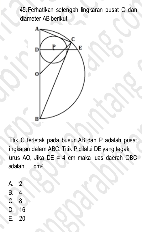 Perhatikan setengah lingkaran pusat O dan
diameter AB berikut
Titik C terletak pada busur AB dan P adalah pusat
lingkaran dalam ABC. Titik P dilalui DE yang tegak
lurus AO, Jika DE=4cm maka luas daerah OBC
adalah _ cm^2.
A. 2
B. 4
C. 8
D. 16
E. 20