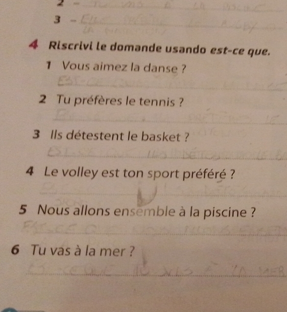 2- _ 
__ 
3- _ 
4 Riscrivi le domande usando est-ce que. 
1 Vous aimez la danse ? 
_ 
2 Tu préfères le tennis ? 
_ 
3 Ils détestent le basket ? 
_ 
4 Le volley est ton sport préféré ? 
_ 
_ 
5 Nous allons ensemble à la piscine? 
_ 
_ 
_ 
6 Tu vas à la mer ? 
_