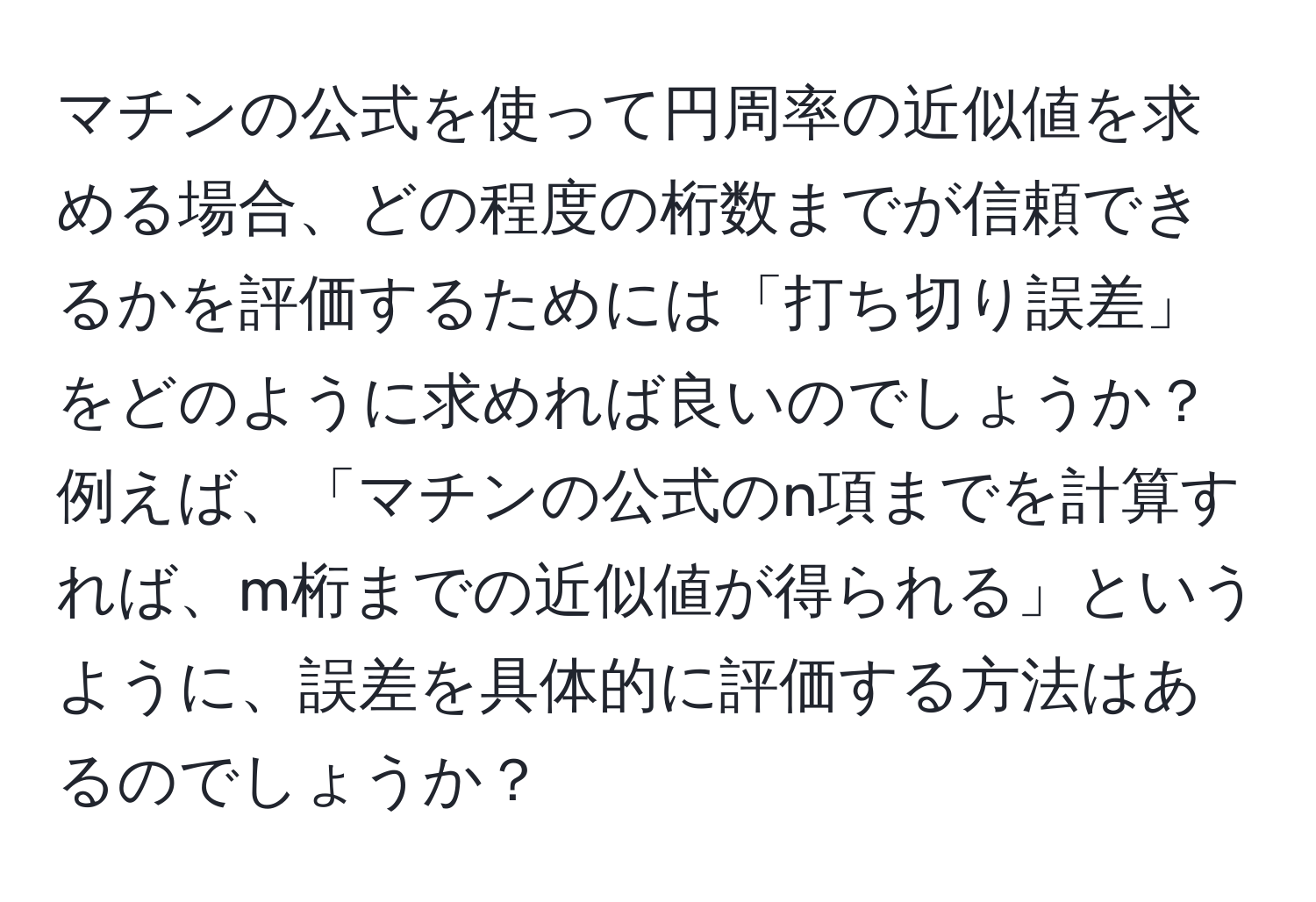 マチンの公式を使って円周率の近似値を求める場合、どの程度の桁数までが信頼できるかを評価するためには「打ち切り誤差」をどのように求めれば良いのでしょうか？例えば、「マチンの公式のn項までを計算すれば、m桁までの近似値が得られる」というように、誤差を具体的に評価する方法はあるのでしょうか？