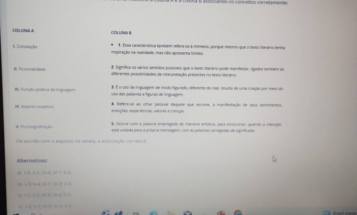 é à coluna B associando os conceitos corretamente:
COLUNA A COLUNA B
I. Conotação
1. Essa característica também refere-se à mímesis, porque mesmo que o texto literário tenha
inspiração na realidade, mas não apresenta limites
II. Ficcionalidade 2. Significa os vários sentidos possíveis que o texto literário pode manifestar, ligados também às
diferentes possibilidades de interpretação presentes no texto literário.
III. Função poética da línguagem
3. É o uso da linguagem de modo figurado, diferente do real, resulta de uma criação por meio do
uso das palavras e figuras de linguagem.
4. Refere-se ao olhar pessoal daquele que escreve, a manifestação de seus sentimentos,
IV. Aspecto subjetivo
emoções, experiências, valores e crenças.
V. Plurissignificação
5. Ocorre com a palavra empregada de maneira artística, para emocionar, quando a intenção
está voltada para a própria mensagem, com as palavras carregadas de significado.
De acordo com o exposto na tabela, a associação correta é:
Alternativas:
a) I -5; II -2; III -4; IV -1; V -3.
b) I -S; II -4; III -1; IV -2; V -3.
c) I -1; II -2; III -5; IV -4; V -3
d) I -2; II -1; II -5; IV -3; V -4
Brasil passá