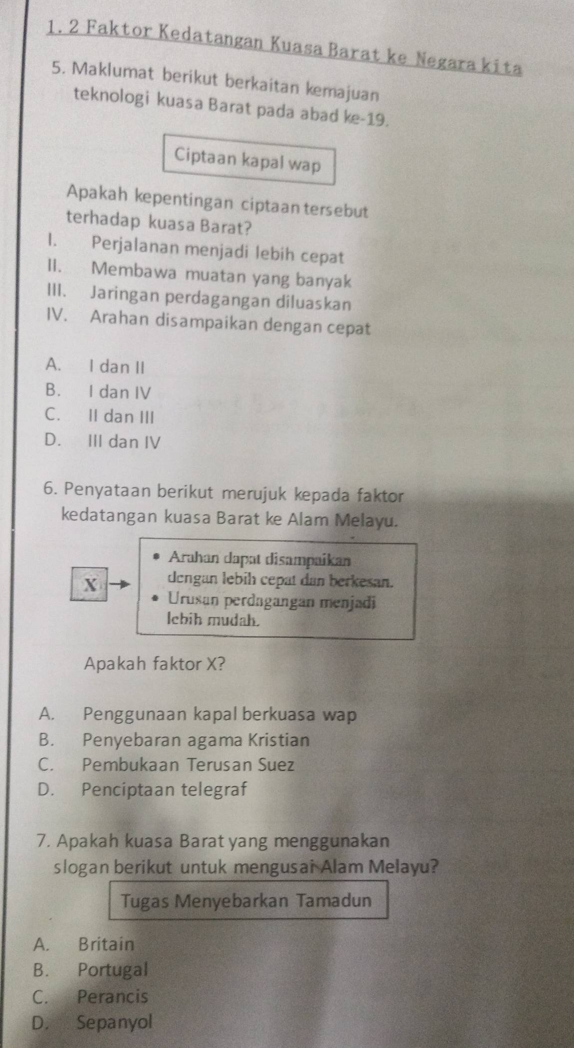 Faktor Kedatangan Kuasa Barat ke Negara kita
5. Maklumat berikut berkaitan kemajuan
teknologi kuasa Barat pada abad ke-19.
Ciptaan kapal wap
Apakah kepentingan ciptaan tersebut
terhadap kuasa Barat?
I. Perjalanan menjadi lebih cepat
II. Membawa muatan yang banyak
III. Jaringan perdagangan diluaskan
IV. Arahan disampaikan dengan cepat
A. I dan II
B. I dan IV
C. II dan III
D. III dan IV
6. Penyataan berikut merujuk kepada faktor
kedatangan kuasa Barat ke Alam Melayu.
Arahan dapat disampaikan
X
dengan lebih cepat dan berkesan.
Urusan perdagangan menjadi
lebih mudah.
Apakah faktor X?
A. Penggunaan kapal berkuasa wap
B. Penyebaran agama Kristian
C. Pembukaan Terusan Suez
D. Penciptaan telegraf
7. Apakah kuasa Barat yang menggunakan
slogan berikut untuk mengusai Alam Melayu?
Tugas Menyebarkan Tamadun
A. Britain
B. Portugal
C. Perancis
D. Sepanyol