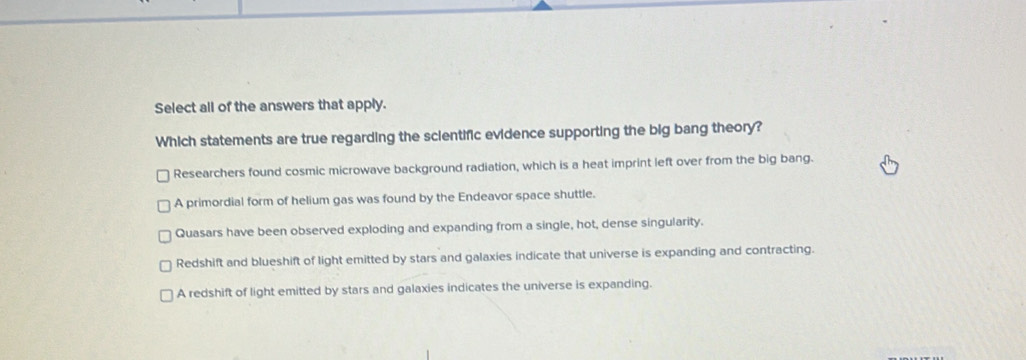 Select all of the answers that apply.
Which statements are true regarding the scientific evidence supporting the big bang theory?
Researchers found cosmic microwave background radiation, which is a heat imprint left over from the big bang.
A primordial form of helium gas was found by the Endeavor space shuttle.
Quasars have been observed exploding and expanding from a single, hot, dense singularity.
Redshift and blueshift of light emitted by stars and galaxies indicate that universe is expanding and contracting.
A redshift of light emitted by stars and galaxies indicates the universe is expanding.