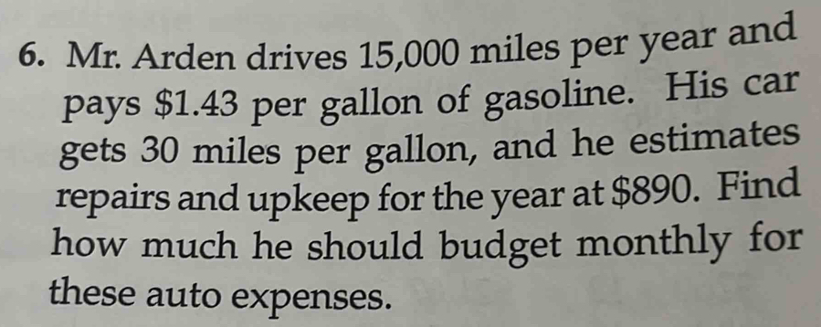 Mr. Arden drives 15,000 miles per year and 
pays $1.43 per gallon of gasoline. His car 
gets 30 miles per gallon, and he estimates 
repairs and upkeep for the year at $890. Find 
how much he should budget monthly for 
these auto expenses.