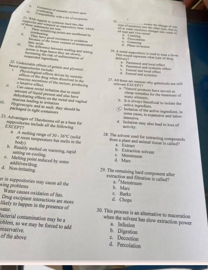Formation of unstable crystals upon
overheating
25.
iii. Compatibility with a lot of excipients type of emulsion into the other type, that is,
21. With regards to synthetic hard fats like
means the change of one
of these statements are true:
suppocire and witepsof as suppository base, which oil type and vice-versa? a. Cracking
off in water emulsion changes into water in
i. Their solidifying points are unaffected by
overheating
b. Flocculation
ii. They have good resistance to oxidation c. Creaming d. Phase inversion
because of the lower content of unsaturated
fatty acids.
i The difference between melting and setting 26. A rectal suppository is used to treat a fever.
points is large hence they set slowly. delivery? This would represent what type of drug
increasing the risk of sedimentation of
suspended ingredients. a. Parenteral and local effect
22. Undesirable effects of gelatin and glycerol- c. Enteral and local effect
b. Parenteral and systemic effect
based suppositories include: d. Enteral and systemic
i. Physiological effects driven by osmotic 27. All these are reasons why galenicals are still
effects of the drug when dissolved in the
ii.
mucous secretions of the rectum, producing relevant EXCEPT? a. "Natural products have served as
Can cause rectal irritation due to small a laxative effect.
cheap remedies for the treatment of
amount of liquid present and also have many ailments.
dehydrating effects on the rectal and vaginal b. It is always beneficial to isolate the
mucosa leading to irritation active ingredient.
iii.   Hygroscopic and as such they should be c Isolation of the active ingredient, in
packaged in tight containers some cases, is expensive and labor-
intensive.
23. Advantages of Theobroma oil as a base for activity.
d. Isolation may also lead to loss of
suppositories include all the following
EXCEPT?
a. A melting range of 30-36°C (solid 28. The solvent used for extracting compounds
at room temperature but melts in the from a plant and animal tissue is called?
body).
a. Extract
b. Extraction solvent
b. Readily melted on warming, rapid c. Menstruum
setting on cooling. d. Marc
c. Melting point reduced by some
additives/drug.
d. Non-irritating.
29. The remaining hard component after
extraction and filtration is called?
a. Menstruum
er in suppositories may cause all the b. Marc
wing problems c. Barks
Water causes oxidation of fats. d. Chops
Drug excipient interactions are more
likely to happen in the presence of 30. This process is an alternative to maceration
water. when the solvent has slow extraction power
Bacterial contamination may be a a. Infusion
oblem, so we may be forced to add b. Digestion
reservative. c. Decoction
of the above d. Percolation