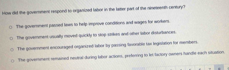 How did the government respond to organized labor in the latter part of the nineteenth century?
The government passed laws to help improve conditions and wages for workers.
The government usually moved quickly to stop strikes and other labor disturbances.
The government encouraged organized labor by passing favorable tax legislation for members.
The government remained neutral during labor actions, preferring to let factory owners handle each situation.
7 R