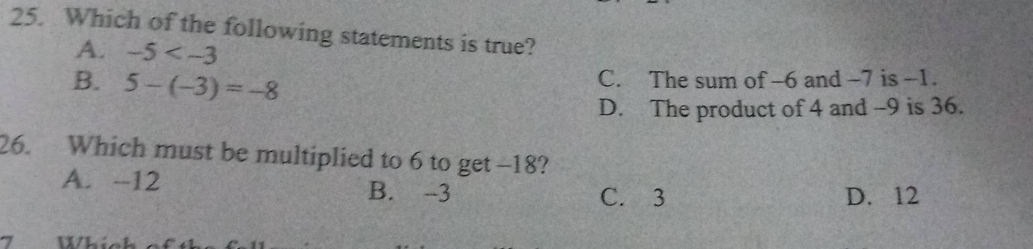 Which of the following statements is true?
A. -5
B. 5-(-3)=-8 C. The sum of -6 and -7 is -1.
D. The product of 4 and -9 is 36.
26. Which must be multiplied to 6 to get -18?
A. -12
B. -3 D. 12
C. 3
1 Whi