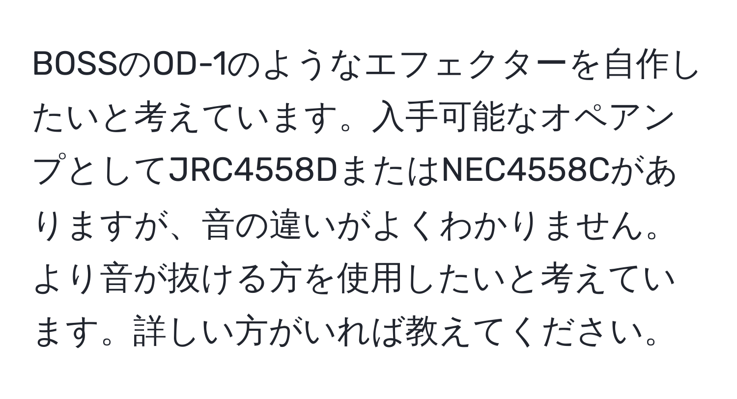 BOSSのOD-1のようなエフェクターを自作したいと考えています。入手可能なオペアンプとしてJRC4558DまたはNEC4558Cがありますが、音の違いがよくわかりません。より音が抜ける方を使用したいと考えています。詳しい方がいれば教えてください。