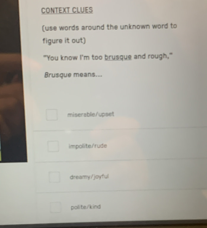 CONTEXT CLUES
(use words around the unknown word to
figure it out)
"You know I'm too brusque and rough,"
Brusque means...
miserable/upset
impolite/rude
dreamy/joyful
polite/kind