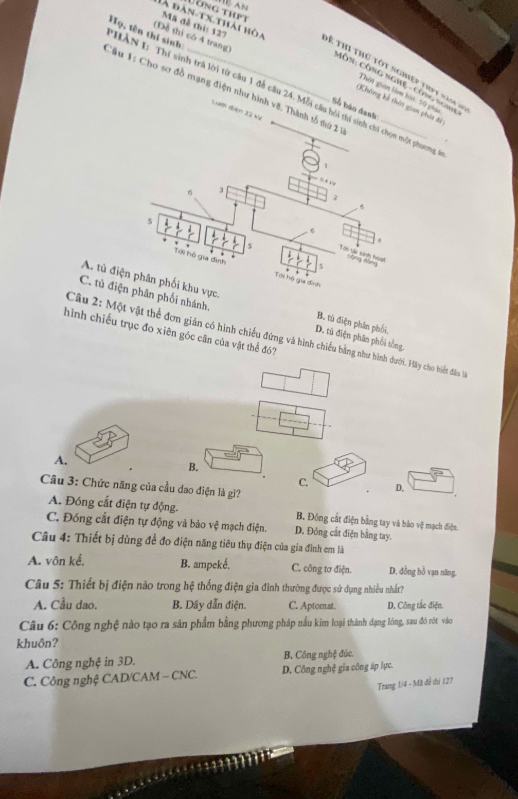 HB AN
Ống thPt
đà đàn-tx.thải hòa
Mã đề thí: 127
Họ, tên thí sinh:
(Đề thị có 4 trang)
ề thi thứ tột nghiệp thpt năm 2n
MÔN: CÔNG NGHệ - Công ngh
Câu 1: Cho sơ đồ mạng điện như hình vẽ. Thành tổ 
HAN I: Thí sinh trà lời từ câu 1 để câu 24. Mỗi câu hồi thí sinh chỉ chọn một phương
Thời gian làm bời 30 phia
Không kế thời gian phái đi
Số báo đanh
Lưới điện 22 kỳ
A. B. tú điện phân phối,
C. phối nhánh. D. tủ điện phân phối tổng
hình chiếu trục đo xiên góc cân của vật thể đó?
Câu 2: Một vật thể đơn giản có hình chiếu đứng và hình chiếu bằng như hình dưới. Hãy cho biết đâu là
A.
B.
C.
Câu 3: Chức năng của cầu dao điện là gì?
D.
A. Đóng cắt điện tự động. B. Đóng cắt điện bằng tay và bảo vệ mạch điện.
C. Đóng cắt điện tự động và bảo vệ mạch điện. D. Đóng cắt điện bằng tay.
Câu 4: Thiết bị dùng để đo điện năng tiêu thụ điện của gia đình em là
A. vôn kế. B. ampeké. C. công tơ điện. D. đồng hồ vạn năng.
Câu 5: Thiết bị điện nào trong hệ thống điện gia đình thường được sử dụng nhiều nhất?
A. Cầu dao. B. Dây dẫn điện. C. Aptomat. D, Công tắc điện.
Câu 6: Công nghệ nào tạo ra sản phẩm bằng phương pháp nấu kim loại thành dạng lỏng, sau đó rót vào
khuôn?
A. Công nghệ in 3D. B. Công nghệ đúc.
C. Công nghệ CAD/CAM - CNC. D. Công nghệ gia công áp lực.
Trang 1/4 - Mã đề thí 127