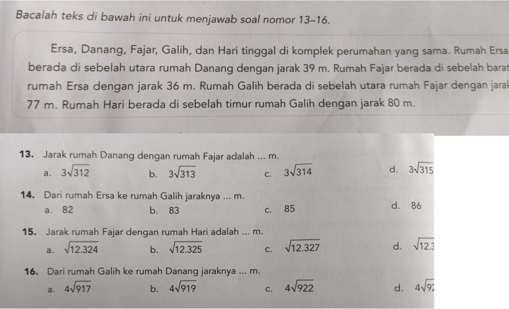 Bacalah teks di bawah ini untuk menjawab soal nomor 13-16.
Ersa, Danang, Fajar, Galih, dan Hari tinggal di komplek perumahan yang sama. Rumah Ersa
berada di sebelah utara rumah Danang dengan jarak 39 m. Rumah Fajar berada di sebelah barat
rumah Ersa dengan jarak 36 m. Rumah Galih berada di sebelah utara rumah Fajar dengan jarak
77 m. Rumah Hari berada di sebelah timur rumah Galih dengan jarak 80 m.
13. Jarak rumah Danang dengan rumah Fajar adalah ... m.
a. 3sqrt(312) 3sqrt(313) 3sqrt(314) d. 3sqrt(315)
b.
C.
14. Dari rumah Ersa ke rumah Galih jaraknya ... m.
a. 82 b. 83 c. 85
d. 86
15. Jarak rumah Fajar dengan rumah Hari adalah ... m.
a. sqrt(12.324) b. sqrt(12.325) sqrt(12.327) d. sqrt(12.3)
C.
16. Dari rumah Galih ke rumah Danang jaraknya ... m.
a. 4sqrt(917) b. 4sqrt(919) 4sqrt(922) d. 4sqrt(9)i
C.