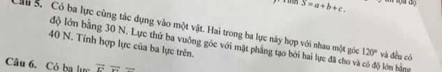 S=a+b+c. 
Cầu 5. Có ba lực cùng tác dụng vào một vật. Hai trong ba lực này hợp với nhau một góc 120° và đều có
40 N. Tính hợp lực của ba lực trên. 
độ lớn bằng 30 N. Lực thứ ba vuông góc với mặt phẳng tạo bởi hai lực đã cho và có độ lớn bằng 
Câu 6. Có ba lực vector Evector r