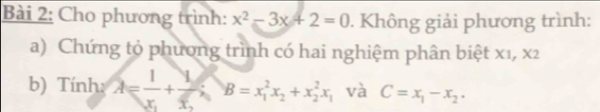 Cho phương trình: x^2-3x+2=0. Không giải phương trình:
a) Chứng tỏ phương trình có hai nghiệm phân biệt x1, x2
b) Tính: A=frac 1x_1+frac 1x_2 B=x_1^(2x_2)+x_2^(2x_1) và C=x_1-x_2.