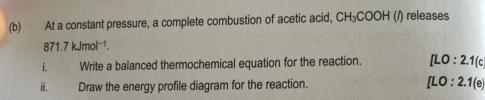 At a constant pressure, a complete combustion of acetic acid, CH_3COOH (/) releases
871.7kJmol^(-1). 
i. Write a balanced thermochemical equation for the reaction.
[LO:2.1(c)
i. Draw the energy profile diagram for the reaction. [LO:2.1(e)