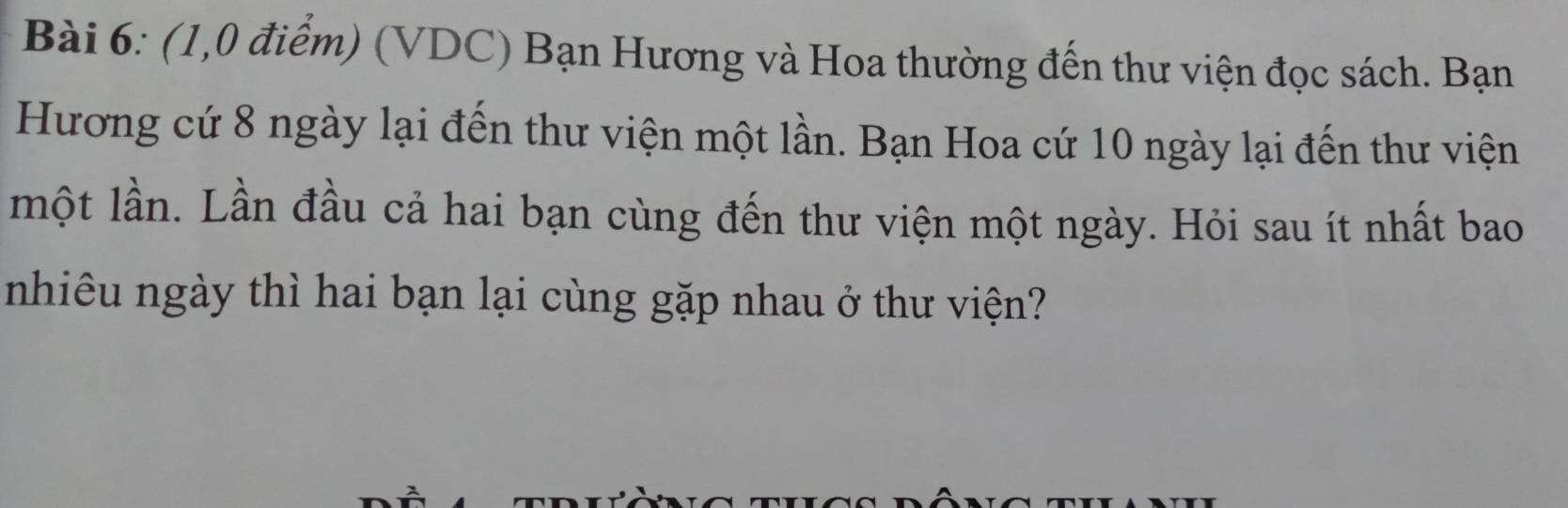 (1,0 điểm) (VDC) Bạn Hương và Hoa thường đến thư viện đọc sách. Bạn 
Hương cứ 8 ngày lại đến thư viện một lần. Bạn Hoa cứ 10 ngày lại đến thư viện 
một lần. Lần đầu cả hai bạn cùng đến thư viện một ngày. Hỏi sau ít nhất bao 
nhiêu ngày thì hai bạn lại cùng gặp nhau ở thư viện?