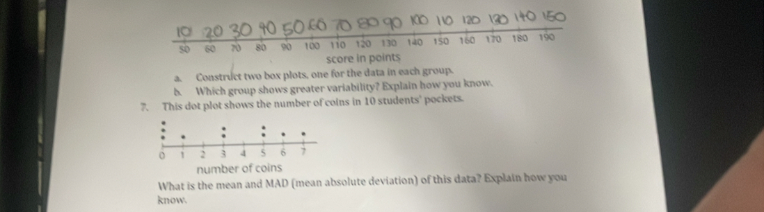 50 60 70 80 90 100 110 120 130 140 150 160 170 180 190
score in points 
a. Construct two box plots, one for the data in each group. 
b. Which group shows greater variability? Explain how you know. 
7. This dot plot shows the number of coins in 10 students' pockets. 
What is the mean and MAD (mean absolute deviation) of this data? Explain how you 
know.