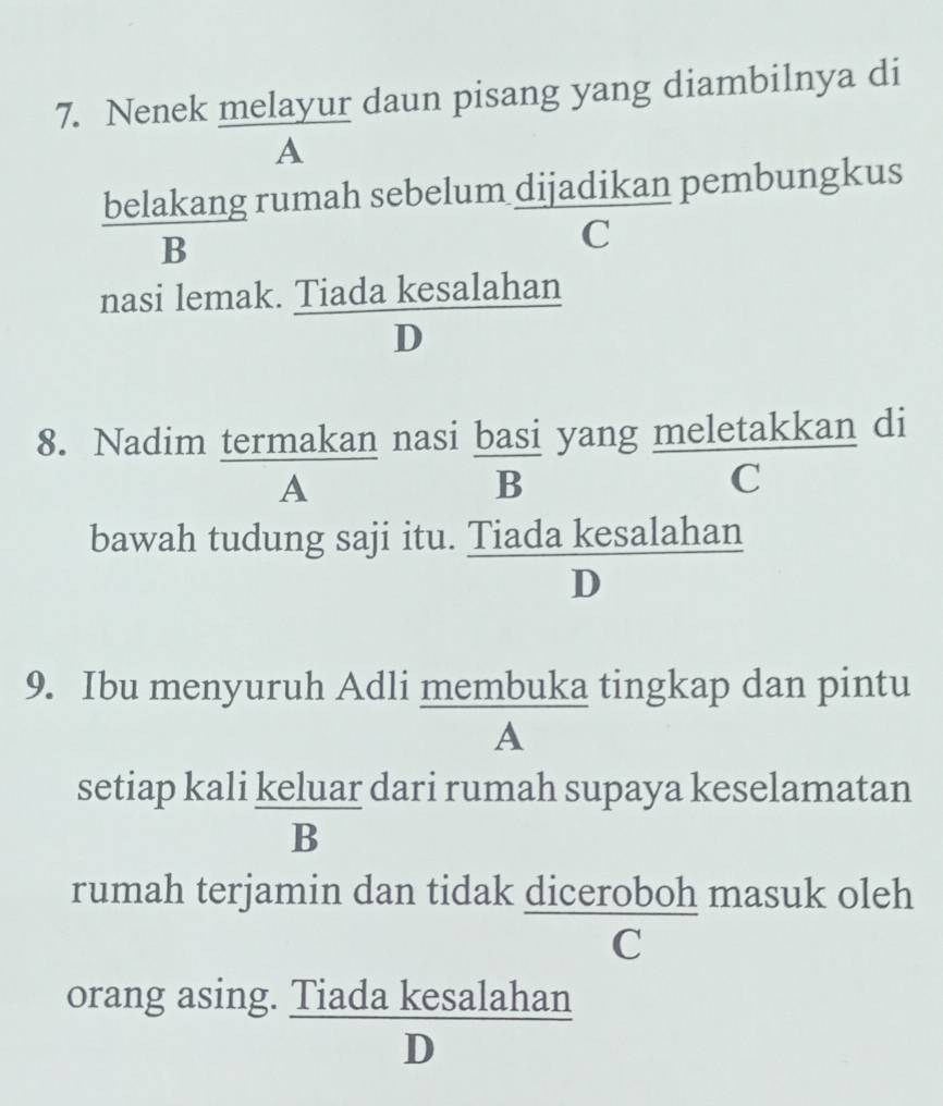 Nenek melayur daun pisang yang diambilnya di
A
belakang rumah sebelum dijadikan pembungkus
B
C
nasi lemak. Tiada kesalahan
D
8. Nadim termakan nasi basi yang meletakkan di
A
B
C
bawah tudung saji itu. Tiada kesalahan
9. Ibu menyuruh Adli membuka tingkap dan pintu
A
setiap kali keluar dari rumah supaya keselamatan
rumah terjamin dan tidak diceroboh masuk oleh
£C
orang asing. Tiada kesalahan
D