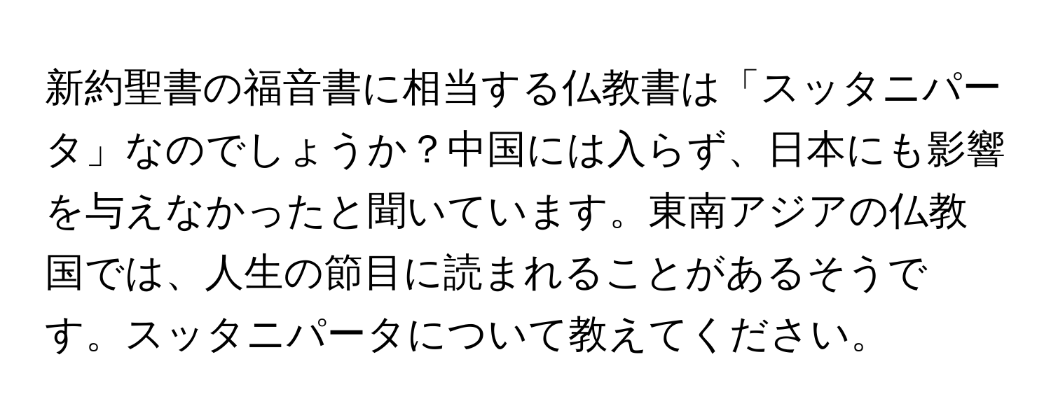 新約聖書の福音書に相当する仏教書は「スッタニパータ」なのでしょうか？中国には入らず、日本にも影響を与えなかったと聞いています。東南アジアの仏教国では、人生の節目に読まれることがあるそうです。スッタニパータについて教えてください。