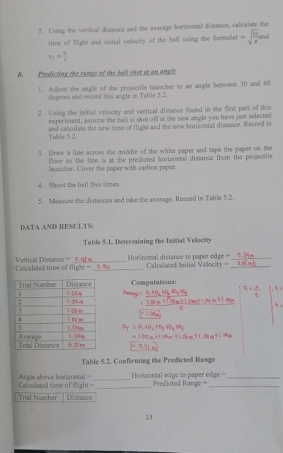 Using the vertical distance and the average horizontal distance, calculate the 
time of flight and initial velocity of the ball using the formulat =sqrt(frac 2y)g nd
v_t= x/t , 
B. Predicting the range of the ball shot at an angle 
1. Adjust the angle of the projectile launcher to an angle between 30 and 60
degrees and record this angle in Table 5.2. 
2. Using the initial velocity and vertical distance found in the first part of this 
experiment, assume the ball is shot off at the new angle you have just selected 
and calculate the new time of flight and the new horizontal distance. Record in 
Table 5.2. 
3. Draw a line across the middle of the white paper and tape the paper on the 
floor so the line is at the predicted horizontal distance from the projectile 
launcher. Cover the paper with carbon paper. 
4. Shoot the ball five times. 
5. Measure the distances and take the average. Record in Table 5.2. 
DATA AND RESULTS: 
Table 5.1. Determining the Initial Velocity 
Vertical Distance =_ Horizontal distance to paper edge ==_ 
Calculated time of flight===_ Calculated Initial Velocity =_ 
Computations: 
Table 5.2. Confirming the Predicted Range 
Angle above horizontal ===_ Horizontal edge to paper edge= ===_ 
Calculated time of flight = _Predicted Range ===_ 
Trial Number Distance 
13