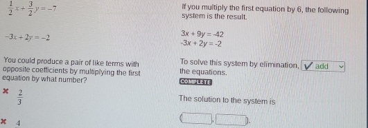  1/2 x+ 3/2 y=-7
If you multiply the first equation by 6, the following 
system is the result.
-3x+2y=-2
3x+9y=-42
-3x+2y=-2
You could produce a pair of like terms with To solve this system by elimination, 
opposite coefficients by multiplying the first the equations. add 
equation by what number? COMPLETE
x  2/3 
The solution to the system is
* 4
(□ ,□ )