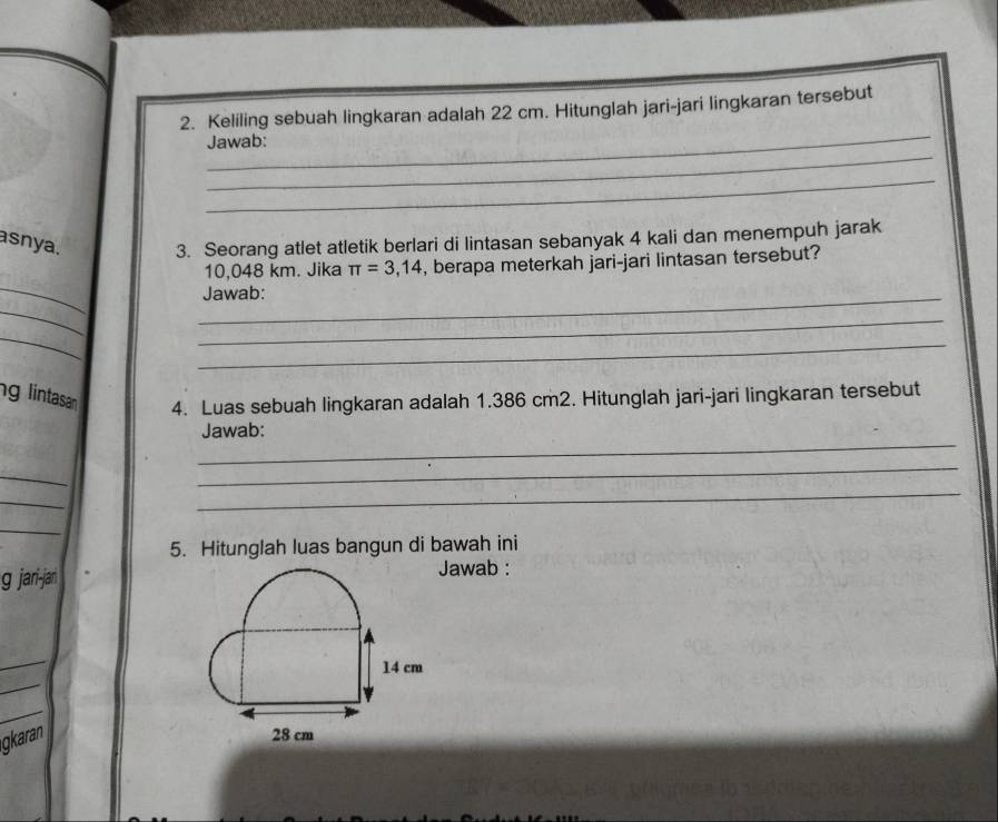 Keliling sebuah lingkaran adalah 22 cm. Hitunglah jari-jari lingkaran tersebut 
_ 
Jawab: 
_ 
asnya. 3. Seorang atlet atletik berlari di lintasan sebanyak 4 kali dan menempuh jarak 
_
10,048 km. Jika π =3,14 , berapa meterkah jari-jari lintasan tersebut? 
_Jawab: 
_ 
_ 
_ 
_ 
g lintasan 4. Luas sebuah lingkaran adalah 1.386 cm2. Hitunglah jari-jari lingkaran tersebut 
_ 
Jawab: 
_ 
_ 
_ 
_ 
_ 
5. Hitunglah luas bangun di bawah ini 
g jari-jan Jawab : 
_ 
_
14 cm
_ 
gkaran
28 cm