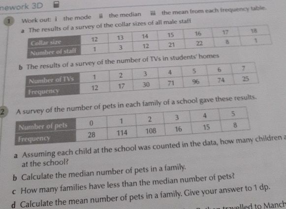 nework 3D 
1 Work out: i the mode ⅱ the median ⅲ the mean from each frequency table. 
sizes of all male staff 
er of TVs 
each family of a school gave these results. 
a Assuming each child at the school was counted n a 
at the school? 
b Calculate the median number of pets in a family. 
c How many families have less than the median number of pets? 
d Calculate the mean number of pets in a family. Give your answer to 1 dp. 
travelled to Manch