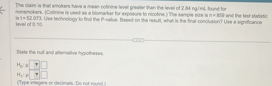 The claim is that smokers have a mean cotinine level greater than the level of 2.84 ng/mL found for 
nonsmokers. (Cotinine is used as a biomarker for exposure to nicotine.) The sample size is n=859 and the test statistic 
is t=52.073. Use technology to find the P -value. Based on the result, what is the final conclusion? Use a significance 
level of 0.10. 
State the null and alternative hypotheses.
H_0:mu
H_1: u 1 
(Type integers or decimals. Do not round.)