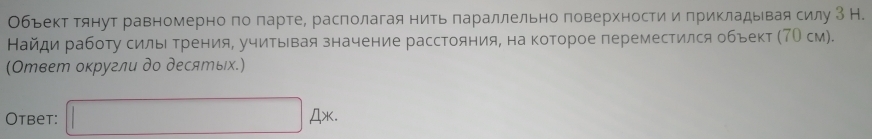 Обьект тянут равномерно по парте, располагая нить πараллельно поверхности и прикладывая силу З Н. 
Найди работу силыΙ Τрения, учитывая значение расстояния, на которое переместился объект (7О см). 
(Ответ оκругли до десяエых.) 
Otbet: □ A* △ AX.